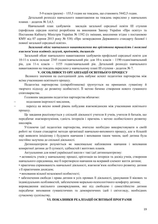 19
5-9 класи (разом) – 155,5 годин на тиждень, що становить 5442,5 годин.
Детальний розподіл навчального навантаження на тиждень окреслено у навчальних
планах – додаток № 3,4,5.
Навчальний план здобувачів закладів загальної середньої освіти ІІІ ступеня
(профільна середня освіта) розроблена на виконання Закону України «Про освіту» та
Постанови Кабінету Міністрів України № 1392 (із змінами, внесеними згідно з постановою
КМУ від 07 серпня 2013 року № 538) «Про затвердження Державного стандарту базової і
повної загальної середньої освіти».
Загальний обсяг навчального навантаження та орієнтовна тривалість і можливі
взаємозв’язки освітніх галузей, предметів, дисциплін
Загальний обсяг навчального навантаження здобувачів профільної середньої освіти для
10-11-х класів складає 2345 годин/навчальний рік: для 10-х класів – 1190 годин/навчальний
рік, для 11-х класів – 1155 годин/навчальний рік. Детальний розподіл навчального
навантаження на тиждень окреслено у навчальному плані ІІІ ступеня - додаток № 7.
V. ОСОБЛИВОСТІ ОРГАНІЗАЦІЇ ОСВІТНЬОГО ПРОЦЕСУ
Великого значення на сьогоднішній день набуває аспект педагогіки партнерства між
всіма учасниками освітнього процесу.
Педагогіка партнерства (співробітництва) ґрунтується на принципах гуманізму й
творчого підходу до розвитку особистості. Її метою бачимо створення нового гуманного
співтовариства.
Головним завданням педагогіки партнерства вбачаємо:
− подолання інертності мислення,
− перехід на якісно новий рівень побудови взаємовідносин між учасниками освітнього
процесу.
Це завдання реалізовується у спільній діяльності учителя й учнів, учителя й батьків, що
передбачає взаєморозуміння, єдність інтересів і прагнень з метою особистісного розвитку
школярів.
Утілюючи ідеї педагогіки партнерства, вчителю необхідно використовувати в своїй
роботі не тільки стандартні методи організації навчально-виховного процесу, але в більшій
мірі виявляти ініціативу і будувати навчання і виховання таким чином, щоб дитина була
постійно залучена до спільної діяльності.
Дитиноцентризм розуміється як максимальне наближення навчання і виховання
конкретної дитини до її сутності, здібностей і життєвих планів.
Актуальними для нової української школи є такі ідеї дитиноцентризму:
• активність учнів у навчальному процесі, орієнтація на інтереси та досвід учнів, створення
навчального середовища, яке б перетворило навчання на яскравий елемент життя дитини;
• практична спрямованість навчальної діяльності, взаємозв’язок особистого розвитку дитини
з її практичним досвідом;
• виховання вільної незалежної особистості;
• забезпечення свободи і права дитини в усіх проявах її діяльності, урахування її вікових та
індивідуальних особливостей, забезпечення морально-психологічного комфорту дитини;
впровадження шкільного самоврядування, яке під свободою і самостійністю дитини
передбачає виховання гуманістичних та демократичних ідей і світогляду, необхідних
сучасному суспільству.
VI. ПОКАЗНИКИ РЕАЛІЗАЦІЇ ОСВІТНЬОЇ ПРОГРАМИ
 