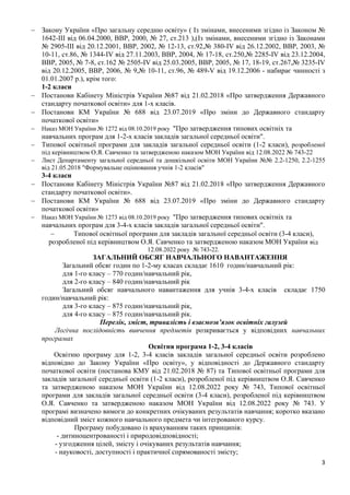 3
− Закону України «Про загальну середню освіту» ( Iз змiнами, внесеними згiдно iз Законом №
1642-III вiд 06.04.2000, ВВР, 2000, № 27, ст.213 ),(Iз змiнами, внесеними згiдно iз Законами
№ 2905-III вiд 20.12.2001, ВВР, 2002, № 12-13, ст.92,№ 380-IV вiд 26.12.2002, ВВР, 2003, №
10-11, ст.86, № 1344-IV вiд 27.11.2003, ВВР, 2004, № 17-18, ст.250,№ 2285-IV вiд 23.12.2004,
ВВР, 2005, № 7-8, ст.162 № 2505-IV вiд 25.03.2005, ВВР, 2005, № 17, 18-19, ст.267,№ 3235-IV
вiд 20.12.2005, ВВР, 2006, № 9,№ 10-11, ст.96, № 489-V вiд 19.12.2006 - набирає чинності з
01.01.2007 р.), крім того:
1-2 класи
− Постанови Кабінету Міністрів України №87 від 21.02.2018 «Про затвердження Державного
стандарту початкової освіти» для 1-х класів.
− Постанови КМ України № 688 від 23.07.2019 «Про зміни до Державного стандарту
початкової освіти»
− Наказ МОН України № 1272 від 08.10.2019 року "Про затвердження типових освітніх та
навчальних програм для 1-2-х класів закладів загальної середньої освіти".
− Типової освітньої програми для закладів загальної середньої освіти (1-2 класи), розробленої
під керівництвом О.Я. Савченко та затвердженою наказом МОН України від 12.08.2022 № 743-22
− Лист Департаменту загальної середньої та дошкільної освіти МОН України №№ 2.2-1250, 2.2-1255
від 21.05.2018 "Формувальне оцінювання учнів 1-2 класів"
3-4 класи
− Постанови Кабінету Міністрів України №87 від 21.02.2018 «Про затвердження Державного
стандарту початкової освіти».
− Постанови КМ України № 688 від 23.07.2019 «Про зміни до Державного стандарту
початкової освіти»
− Наказ МОН України № 1273 від 08.10.2019 року "Про затвердження типових освітніх та
навчальних програм для 3-4-х класів закладів загальної середньої освіти".
− Типової освітньої програми для закладів загальної середньої освіти (3-4 класи),
розробленої під керівництвом О.Я. Савченко та затвердженою наказом МОН України від
12.08.2022 року № 743-22.
ЗАГАЛЬНИЙ ОБСЯГ НАВЧАЛЬНОГО НАВАНТАЖЕННЯ
Загальний обсяг годин по 1-2-му класах складає 1610 годин/навчальний рік:
для 1-го класу – 770 годин/навчальний рік,
для 2-го класу – 840 годин/навчальний рік
Загальний обсяг навчального навантаження для учнів 3-4-х класів складає 1750
годин/навчальний рік:
для 3-го класу – 875 годин/навчальний рік,
для 4-го класу – 875 годин/навчальний рік.
Перелік, зміст, тривалість і взаємозв’язок освітніх галузей
Логічна послідовність вивчення предметів розкривається у відповідних навчальних
програмах
Освітня програма 1-2, 3-4 класів
Освітню програму для 1-2, 3-4 класів закладів загальної середньої освіти розроблено
відповідно до Закону України «Про освіту», у відповідності до Державного стандарту
початкової освіти (постанова КМУ від 21.02.2018 № 87) та Типової освітньої програми для
закладів загальної середньої освіти (1-2 класи), розробленої під керівництвом О.Я. Савченко
та затвердженою наказом МОН України від 12.08.2022 року № 743, Типової освітньої
програми для закладів загальної середньої освіти (3-4 класи), розробленої під керівництвом
О.Я. Савченко та затвердженою наказом МОН України від 12.08.2022 року № 743. У
програмі визначено вимоги до конкретних очікуваних результатів навчання; коротко вказано
відповідний зміст кожного навчального предмета чи інтегрованого курсу.
Програму побудовано із врахуванням таких принципів:
- дитиноцентрованості і природовідповідності;
- узгодження цілей, змісту і очікуваних результатів навчання;
- науковості, доступності і практичної спрямованості змісту;
 