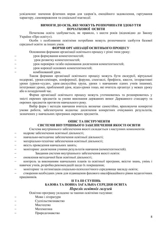 8
усвідомлює значення фізичних вправ для здоров’я, емоційного задоволення, гартування
характеру, самовираження та соціальної взаємодії.
ВИМОГИ ДО ОСІБ, ЯКІ МОЖУТЬ РОЗПОЧИНАТИ ЗДОБУТТЯ
ПОЧАТКОВОЇ ОСВІТИ
Початкова освіта здобувається, як правило, з шести років (відповідно до Закону
України «Про освіту»).
Особи з особливими освітніми потребами можуть розпочинати здобуття базової
середньої освіти за інших умов.
ФОРМИ ОРГАНІЗАЦІЇ ОСВІТНЬОГО ПРОЦЕСУ
Основними формами організації освітнього процесу є різні типи уроку:
− урок формування компетентностей;
− урок розвитку компетентностей;
− урок перевірки та/або оцінювання досягнення компетентностей;
− урок корекції основних компетентностей;
− комбінований урок.
Також формами організації освітнього процесу можуть бути екскурсії, віртуальні
подорожі, уроки-семінари, конференції, форуми, спектаклі, брифінги, квести, інтерактивні
уроки (уроки-«суди», урок-дискусійна група, уроки з навчанням одних учнів іншими),
інтегровані уроки, проблемний урок, відео-уроки тощо, які вчитель організує у межах уроку
або в позаурочний час.
Форми організації освітнього процесу можуть уточнюватись та розширюватись у
змісті окремих предметів за умови виконання державних вимог Державного стандарту та
окремих предметів протягом навчального року.
Вибір форм і методів навчання вчитель визначає самостійно, враховуючи конкретні
умови роботи, забезпечуючи водночас досягнення конкретних очікуваних результатів,
зазначених у навчальних програмах окремих предметів.
ОПИС ТА ІНСТРУМЕНТИ
СИСТЕМИ ВНУТРІШНЬОГО ЗАБЕЗПЕЧЕННЯ ЯКОСТІ ОСВІТИ
Система внутрішнього забезпечення якості складається з наступних компонентів:
− кадрове забезпечення освітньої діяльності;
− навчально-методичне забезпечення освітньої діяльності;
− матеріально-технічне забезпечення освітньої діяльності;
− якість проведення навчальних занять;
− моніторинг досягнення учнями результатів навчання (компетентностей).
− Завдання системи внутрішнього забезпечення якості освіти:
− оновлення методичної бази освітньої діяльності;
− контроль за виконанням навчальних планів та освітньої програми, якістю знань, умінь і
навичок учнів, розробка рекомендацій щодо їх покращення;
− моніторинг та оптимізація соціально-психологічного середовища закладу освіти;
− створення необхідних умов для підвищення фахового кваліфікаційного рівня педагогічних
працівників.
ІІ ТА ІІІ СТУПІНЬ
БАЗОВА ТА ПОВНА ЗАГАЛЬНА СЕРЕДНЯ ОСВІТА
Перелік освітніх галузей
Освітню програму укладено за такими освітніми галузями:
− Мови і літератури
− Суспільствознавство
− Мистецтво
− Математика
− Природознавство
 