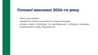 Головні виклики 2024-го року
- війна, що триває;
- підтримка психо-емоційного стану команди;
- запуск нової ініціативи та менторський супровід команди
ініцативного клубу “Буквально”.
 
