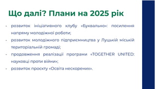Що далі? Плани на 2025 рік
- розвиток ініціативного клубу «Буквально»: посилення
напряму молодіжної роботи;
- розвиток молодіжного підприємництва у Луцькій міській
територіальній громаді;
- продовження реалізації програми «TOGETHER UNITED:
науковці проти війни»;
- розвиток проєкту «Освіта нескорених».
 