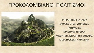 ΠΡΟΚΟΛΟΜΒΙΑΝΟΙ ΠΟΛΙΤΙΣΜΟΙ
3ο ΠΡΟΤΥΠΟ ΓΕΛ ΙΛΙΟΥ
ΣΧΟΛΙΚΟ ΕΤΟΣ: 2024-2025
ΤΜΗΜΑ: Β1
ΜΑΘΗΜΑ: ΙΣΤΟΡΙΑ
ΜΑΘΗΤΕΣ: ΔΟΓΑΝΤΖΗΣ ΙΑΣΟΝΑΣ
ΚΑΛΑΒΡΟΥΖΙΩΤΗ ΧΡΙΣΤΙΝΑ
 
