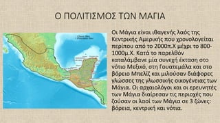 Ο ΠΟΛΙΤΙΣΜΟΣ ΤΩΝ ΜΑΓΙΑ
Οι Μάγια είναι ιθαγενής λαός της
Κεντρικής Αμερικής που χρονολογείται
περίπου από το 2000π.Χ μέχρι το 800-
1000μ.Χ. Κατά το παρελθόν
καταλάμβανε μία συνεχή έκταση στο
νότιο Μεξικό, στη Γουατεμάλα και στο
βόρειο Μπελίζ και μιλούσαν διάφορες
γλώσσες της γλωσσικής οικογένειας των
Μάγια. Οι αρχαιολόγοι και οι ερευνητές
των Μάγια διαίρεσαν τις περιοχές που
ζούσαν οι λαοί των Μάγια σε 3 ζώνες:
βόρεια, κεντρική και νότια.
 