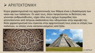 ➢ ΑΡΧΙΤΕΚΤΟΝΙΚΗ
Κύριο χαρακτηριστικό της αρχιτεκτονικής των Μάγια είναι η διακόσμηση των
ναών και των παλατιών. Οι ναοί τους, όπου λατρεύονταν οι θεότητες και
γίνονταν ανθρωποθυσίες, είχαν όλοι τους σχήμα πυραμίδας που
αποτελούνταν από πέτρινα σκαλοπάτια που οδηγούσαν στην κορυφή της.
Άλλο χαρακτηριστικό που έγκειται στην αρχιτεκτονική τους είναι οι στέγες των
παλατιών, οι οποίες είναι κατασκευασμένες από ξύλο.
EL CASTILLO
 