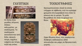 ΓΛΥΠΤΙΚΗ
Οι Stelas ήταν
μεγάλες πέτρινες
πλάκες
καλυμμένες με
σκαλίσματα. Τα
σκαλίσματα
αποτελούνταν από
ξύλο, οψιανό,
πέτρα, κοχύλια,
νεφρίτη και πέτρα,
πηλό και στόκο.
ΤΟΙΧΟΓΡΑΦΙΕΣ
Χρησιμοποιούσαν υλικά τα οποία
υπήρχαν σε αφθονία, ενώ τα κυρίαρχα
χρώματα στη ζωγραφική τους ήταν το
κόκκινο και το μαύρο. Το μπλε
θεωρήθηκε ότι ήταν το χρώμα των
θεών.
Είχαν θέματα όπως, πώς παράγονται
διάφορες καλλιέργειες αλλά
απεικόνιζαν και μάχες σε θρησκευτικές
γιορτές.
 