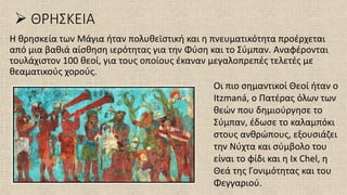 ➢ ΘΡΗΣΚΕΙΑ
Η θρησκεία των Μάγια ήταν πολυθεϊστική και η πνευματικότητα προέρχεται
από μια βαθιά αίσθηση ιερότητας για την Φύση και το Σύμπαν. Αναφέρονται
τουλάχιστον 100 θεοί, για τους οποίους έκαναν μεγαλοπρεπές τελετές με
θεαματικούς χορούς.
Οι πιο σημαντικοί Θεοί ήταν ο
Itzmaná, ο Πατέρας όλων των
θεών που δημιούργησε το
Σύμπαν, έδωσε το καλαμπόκι
στους ανθρώπους, εξουσιάζει
την Νύχτα και σύμβολο του
είναι το φίδι και η Ix Chel, η
Θεά της Γονιμότητας και του
Φεγγαριού.
 