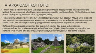 ➢ ΑΡΧΑΙΟΛΟΓΙΚΟΙ ΤΟΠΟΙ
• Τσίτσεν Ίτζα: Το Τσιτσέν Ιτζά είναι μια αρχαία πόλη των Μάγια στη χερσόνησο του Γιουκατάν στο
Μεξικό. Το πιο σημαντικό αξιοθέατο είναι η μεγάλη πυραμίδα του Κουκουλτσάν (El Castillo) που στέκει
με τον επιβλητικό της όγκο στη μέση της αρχαίας πόλης.
• Τικάλ: ήταν πρωτεύουσα ενός από των ισχυρότερων βασιλείων των αρχαίων Μάγια. Είναι ένας από
τους μεγαλύτερους αρχαιολογικούς χώρους και αστικά κέντρα του προκολομβιανού πολιτισμού των
Μάγια. Γύρω από τον αρχαιολογικό χώρο βρίσκονται υγροβιότοποι, σαβάνα και τροπικά δάση
• Παλένκε: Η πόλη άκμασε μεταξύ του 3ου αιώνα π.Χ. και τον 8ου αιώνα μ.Χ., οπότε και
εγκαταλείφθηκε. Στη συνέχεια ο χώρος καλύφθηκε από ζούγκλα. Μεγάλο μέρος της ιστορίας του
Παλένκε έγινε γνωστό από την ανάγνωση των ιερογλυφικών επιγραφών στα πολλά μνημεία.
 