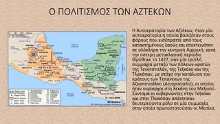 Ο ΠΟΛΙΤΙΣΜΟΣ ΤΩΝ ΑΖΤΕΚΩΝ
Η Αυτοκρατορία των Αζτέκων, ήταν μία
αυτοκρατορία η οποία βασιζόταν στους
φόρους που εισέπραττε από τους
κατακτημένους λαούς και επεκτεινόταν
σε ολόκληρη την κεντρική Αμερική, κατά
την ύστερη μετακλασική περίοδο.
Ιδρύθηκε το 1427, σαν μία τριπλή
συμμαχία μεταξύ των πόλεων-κρατών
της Τενοτστιτλάν, της Τεξκόκο και της
Τλακόπαν, με στόχο την κατάλυση του
κράτους των Τεπανέκων της
Αζκαποτσάλκο (Azcapotzalco), οι οποίοι
ήταν κυρίαρχοι στη λεκάνη του Μεξικού.
Σύντομα οι κυβερνώντες στην Τεξκόκο
και στην Τλακόπαν απέκτησαν
δευτερεύοντα ρόλο σε μία συμμαχία
στην οποία πρωτοστατούσαν οι Μεσίκα.
 