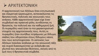 ➢ ΑΡΧΙΤΕΚΤΟΝΙΚΗ
Η αρχιτεκτονική των Αζτέκων ήταν εντυπωσιακή
και εξαιρετικά οργανωμένη, αντανακλώντας τις
θρησκευτικές, πολιτικές και κοινωνικές τους
ανάγκες. Κάθε αρχιτεκτονικό έργο είχε έναν
συμβολικό και πρακτικό ρόλο, συνδέοντας τη
θρησκεία, την πολιτική και την καθημερινή ζωή.
Οι πυραμίδες-ναοί ήταν το πιο χαρακτηριστικό
στοιχείο της αρχιτεκτονικής τους. Αυτές οι
πυραμίδες ήταν συνήθως τετράγωνες με δίδυμες
σκάλες που οδηγούσαν στους δίδυμους ναούς
που τους αντιστοιχούσαν. Οι κατοικίες των
Αζτέκων ποίκιλαν ανάλογα με την κοινωνική τάξη
και συχνά διακοσμούνταν με ανάγλυφα και
γλυπτά που απεικόνιζαν θεότητες, σκηνές από τη
ζωή τους ή θρησκευτικά σύμβολα.
 