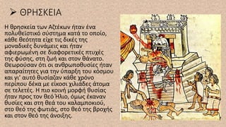 ➢ ΘΡΗΣΚΕΙΑ
H θρησκεία των Αζτέκων ήταν ένα
πολυθεϊστικό σύστημα κατά το οποίο,
κάθε θεότητα είχε τις δικές της
μοναδικές δυνάμεις και ήταν
αφιερωμένη σε διαφορετικές πτυχές
της φύσης, στη ζωή και στον θάνατο.
Θεωρούσαν ότι οι ανθρωποθυσίες ήταν
απαραίτητες για την ύπαρξη του κόσμου
και γι’ αυτό θυσίαζαν κάθε χρόνο
περίπου δέκα με είκοσι χιλιάδες άτομα
σε τελετές. Η πιο κοινή μορφή θυσίας
ήταν προς τον θεό Ήλιο, όμως έκαναν
θυσίες και στη θεά του καλαμποκιού,
στο θεό της φωτιάς, στο θεό της βροχής
και στον θεό της άνοιξης.
 