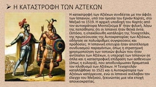 ➢ Η ΚΑΤΑΣΤΡΟΦΗ ΤΩΝ ΑΖΤΕΚΩΝ
Η καταστροφή των Αζτέκων συνδέεται με την άφιξη
των Ισπανών, υπό την ηγεσία του Ερνάν Κορτές, στο
Μεξικό το 1519. Η αρχική υποδοχή του Κορτές από
τον αυτοκράτορα Μοντεζούμα Β’ ήταν φιλική, λόγω
της πεποίθησης ότι οι Ισπανοί ήταν θεϊκά όντα.
Ωστόσο, η επακόλουθη κατάληψη της Τενοχτιτλάν,
της πρωτεύουσας της Αυτοκρατορίας των Αζτέκων,
οδήγησε σε πολυάριθμες συγκρούσεις και
προδοσίες. Η Ισπανική επιτυχία ήταν αποτέλεσμα
συνδυασμού παραγόντων, όπως η στρατηγική
χρησιμοποίηση των τοπικών φυλών που ήταν
αντίπαλοι των Αζτέκων, η υπεροχή των Ισπανών σε
όπλα και η καταστροφική επίδραση των ασθενειών
(όπως η ευλογιά), που αποδυνάμωσαν δραματικά
τον πληθυσμό των Αζτέκων. Η Τενοχτιτλάν
καταλήφθηκε το 1521 και η Αυτοκρατορία των
Αζτέκων κατέρρευσε, ενώ οι Ισπανοί ανέλαβαν τον
έλεγχο του Μεξικού, ξεκινώντας μια νέα εποχή
αποικιοκρατίας.
 