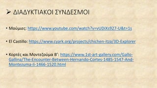 ➢ ΔΙΑΔΥΚΤΙΑΚΟΙ ΣΥΝΔΕΣΜΟΙ
• Μούμιες: https://www.youtube.com/watch?v=vUDiXs927-U&t=1s
• El Castillo: https://www.cyark.org/projects/chichen-itza/3D-Explorer
• Κορτές και Μοντεζούμα Β’: https://www.1st-art-gallery.com/Gallo-
Gallina/The-Encounter-Between-Hernando-Cortes-1485-1547-And-
Montezuma-Ii-1466-1520.html
 