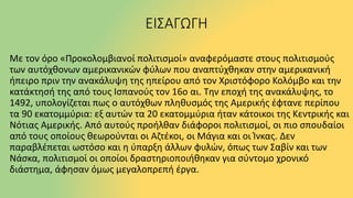 ΕΙΣΑΓΩΓΗ
Με τον όρο «Προκολομβιανοί πολιτισμοί» αναφερόμαστε στους πολιτισμούς
των αυτόχθονων αμερικανικών φύλων που αναπτύχθηκαν στην αμερικανική
ήπειρο πριν την ανακάλυψη της ηπείρου από τον Χριστόφορο Κολόμβο και την
κατάκτησή της από τους Ισπανούς τον 16ο αι. Την εποχή της ανακάλυψης, το
1492, υπολογίζεται πως ο αυτόχθων πληθυσμός της Αμερικής έφτανε περίπου
τα 90 εκατομμύρια: εξ αυτών τα 20 εκατομμύρια ήταν κάτοικοι της Κεντρικής και
Νότιας Αμερικής. Από αυτούς προήλθαν διάφοροι πολιτισμοί, οι πιο σπουδαίοι
από τους οποίους θεωρούνται οι Αζτέκοι, οι Μάγια και οι Ίνκας. Δεν
παραβλέπεται ωστόσο και η ύπαρξη άλλων φυλών, όπως των Σαβίν και των
Νάσκα, πολιτισμοί οι οποίοι δραστηριοποιήθηκαν για σύντομο χρονικό
διάστημα, άφησαν όμως μεγαλοπρεπή έργα.
 