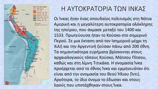 Η ΑΥΤΟΚΡΑΤΟΡΙΑ ΤΩΝ ΙΝΚΑΣ
Οι Ίνκας ήταν ένας σπουδαίος πολιτισμός στη Νότια
Αμερική και η μεγαλύτερη αυτοκρατορία ολόκληρης
της ηπείρου, που άκμασε μεταξύ του 1400 και
1533. Πρωτεύουσα ήταν το Κούσκο στο σημερινό
Περού. Σε μια έκταση από τον Ισημερινό μέχρι τη
Χιλή και την Αργεντινή ζούσαν πάνω από 200 έθνη.
Τα σημαντικότερα ευρήματα βρίσκονται στους
αρχαιολογικούς τόπους Κούσκο, Μάτσου Πίτσου,
καθώς και στη λίμνη Τιτικάκα. Η ονομασία Ίνκα
προέρχεται από το έθνος Ίνκα και ερμηνευόταν ότι
είναι από την ονομασία του θεού Ήλιου (Ίντι).
Αργότερα, το ίδιο όνομα το έδωσαν και στους
λαούς που υποτάχθηκαν στους Ίνκα.
 