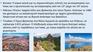 • Κούσκο: Η κύρια σκηνή για τις σημαντικότερες τελετές της αυτοκρατορίας των
Ίνκας και η πρωτεύουσα της αυτοκρατορίας από τον 13ο μέχρι τον 16ο αιώνα
• Μάτσου Πίτσου: Αρχαία πόλη που βρίσκεται στο νότιο Περού. Χτίστηκε το 1460
και χρησίμευε ως αστρονομικό παρατηρητήριο με αρχείο χρονολόγησης,
λατρευτικό κέντρο και ως θερινά ανάκτορα των βασιλέων.
• Τιτικάκα: Η λίμνη βρίσκεται στη Νότιο Αμερική σε οροπέδιο των Άνδεων, σε
υψόμετρο 3.812 μέτρων. Ο πληθυσμός γύρω από τη λίμνη διατηρεί ακόμη
κάποιες από τις παραδόσεις των Ίνκας, με κύρια ασχολία την αλιεία και τη
χειροτεχνία.
 
