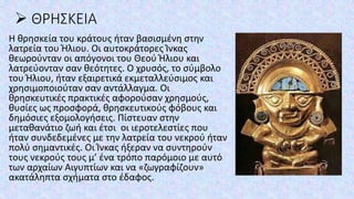 ➢ ΘΡΗΣΚΕΙΑ
Η θρησκεία του κράτους ήταν βασισμένη στην
λατρεία του Ήλιου. Οι αυτοκράτορες Ίνκας
θεωρούνταν οι απόγονοι του Θεού Ήλιου και
λατρεύονταν σαν θεότητες. Ο χρυσός, το σύμβολο
του Ήλιου, ήταν εξαιρετικά εκμεταλλεύσιμος και
χρησιμοποιούταν σαν αντάλλαγμα. Οι
θρησκευτικές πρακτικές αφορούσαν χρησμούς,
θυσίες ως προσφορά, θρησκευτικούς φόβους και
δημόσιες εξομολογήσεις. Πίστευαν στην
μεταθανάτιο ζωή και έτσι οι ιεροτελεστίες που
ήταν συνδεδεμένες με την λατρεία του νεκρού ήταν
πολύ σημαντικές. Οι Ίνκας ήξεραν να συντηρούν
τους νεκρούς τους μ’ ένα τρόπο παρόμοιο με αυτό
των αρχαίων Αιγυπτίων και να «ζωγραφίζουν»
ακατάληπτα σχήματα στο έδαφος.
 