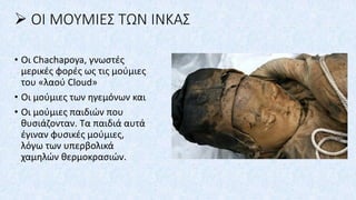 ➢ ΟΙ ΜΟΥΜΙΕΣ ΤΩΝ ΙΝΚΑΣ
• Οι Chachapoya, γνωστές
μερικές φορές ως τις μούμιες
του «λαού Cloud»
• Οι μούμιες των ηγεμόνων και
• Οι μούμιες παιδιών που
θυσιάζονταν. Τα παιδιά αυτά
έγιναν φυσικές μούμιες,
λόγω των υπερβολικά
χαμηλών θερμοκρασιών.
 