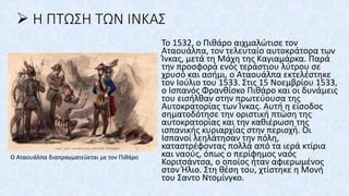 ➢ Η ΠΤΩΣΗ ΤΩΝ ΙΝΚΑΣ
Το 1532, ο Πιθάρο αιχμαλώτισε τον
Αταουάλπα, τον τελευταίο αυτοκράτορα των
Ίνκας, μετά τη Μάχη της Καγιαμάρκα. Παρά
την προσφορά ενός τεράστιου λύτρου σε
χρυσό και ασήμι, ο Αταουάλπα εκτελέστηκε
τον Ιούλιο του 1533. Στις 15 Νοεμβρίου 1533,
ο Ισπανός Φρανθίσκο Πιθάρο και οι δυνάμεις
του εισήλθαν στην πρωτεύουσα της
Αυτοκρατορίας των Ίνκας. Αυτή η είσοδος
σηματοδότησε την οριστική πτώση της
αυτοκρατορίας και την καθιέρωση της
ισπανικής κυριαρχίας στην περιοχή. Οι
Ισπανοί λεηλάτησαν την πόλη,
καταστρέφοντας πολλά από τα ιερά κτίρια
και ναούς, όπως ο περίφημος ναός
Κοριτσάντσα, ο οποίος ήταν αφιερωμένος
στον Ήλιο. Στη θέση του, χτίστηκε η Μονή
του Σαντο Ντομίνγκο.
Ο Αταουάλπα διαπραγματεύεται με τον Πιθάρο
 
