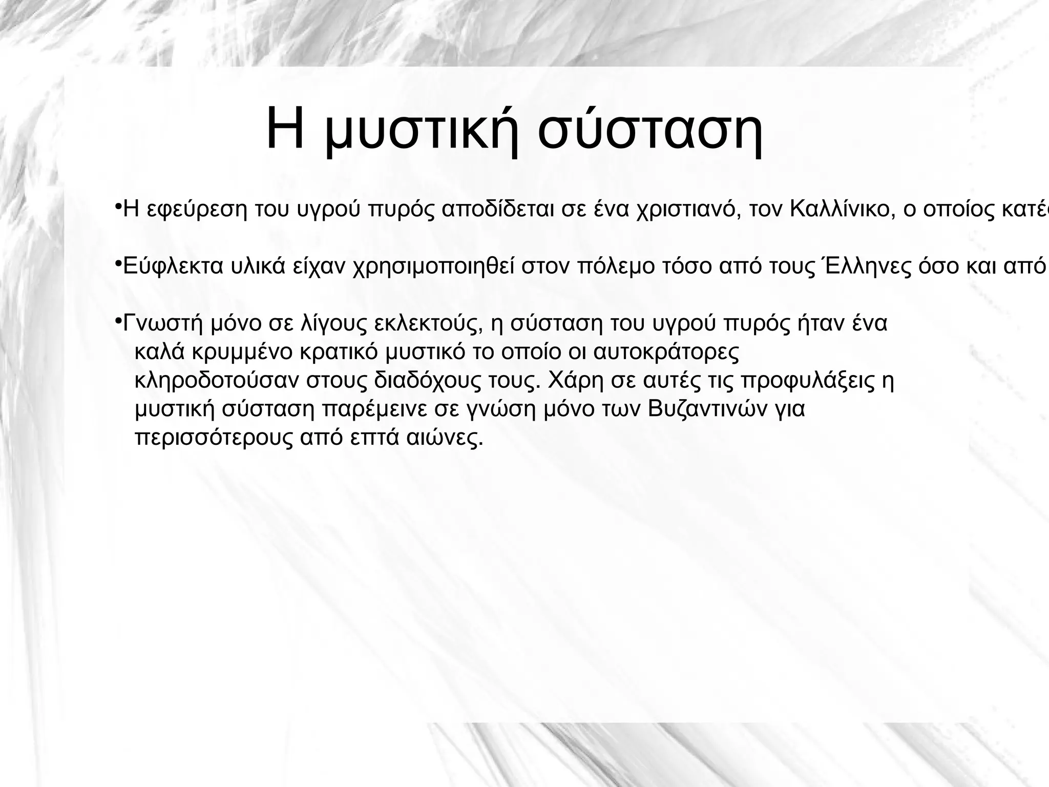 Η μυστική σύσταση
●
Η εφεύρεση του υγρού πυρός αποδίδεται σε ένα χριστιανό, τον Καλλίνικο, ο οποίος κατέφ
●
Εύφλεκτα υλικά είχαν χρησιμοποιηθεί στον πόλεμο τόσο από τους Έλληνες όσο και από
●
Γνωστή μόνο σε λίγους εκλεκτούς, η σύσταση του υγρού πυρός ήταν ένα
καλά κρυμμένο κρατικό μυστικό το οποίο οι αυτοκράτορες
κληροδοτούσαν στους διαδόχους τους. Χάρη σε αυτές τις προφυλάξεις η
μυστική σύσταση παρέμεινε σε γνώση μόνο των Βυζαντινών για
περισσότερους από επτά αιώνες.
 