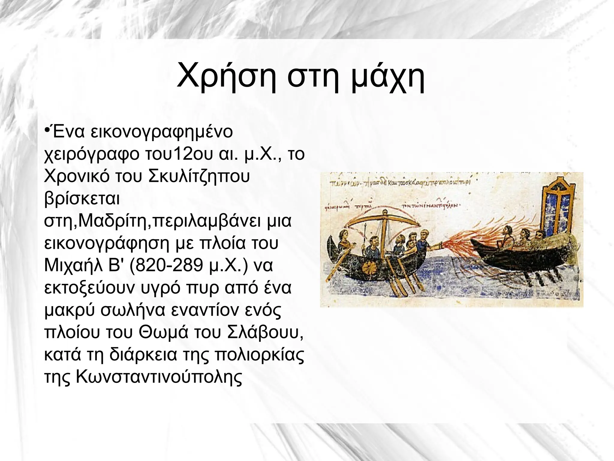 Χρήση στη μάχη
●
Ένα εικονογραφημένο
χειρόγραφο του12ου αι. μ.Χ., το
Χρονικό του Σκυλίτζηπου
βρίσκεται
στη,Μαδρίτη,περιλαμβάνει μια
εικονογράφηση με πλοία του
Μιχαήλ Β' (820-289 μ.Χ.) να
εκτοξεύουν υγρό πυρ από ένα
μακρύ σωλήνα εναντίον ενός
πλοίου του Θωμά του Σλάβουυ,
κατά τη διάρκεια της πολιορκίας
της Κωνσταντινούπολης
 