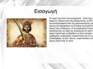 Το υγρό πυρ ήταν ένα εμπρηστικό όπλο που χ
φορά σε πόλεμο από τους Βυζαντινούς το 678 μ
πιο καταστροφικό όπλο της χριστιανοσύνης για
αιώνες και εξασφάλισε τη σωτηρία της Κωνσταν
όλους τους επιδρομείς. Ο αυτοκράτορας Ρωμαν
κατανοώντας την αξία του ανακήρυξε ότι τρία π
καμιά περίπτωση να βρεθούν σε ξένη κατοχή: τ
εμβλήματα, οι βασιλικές πριγκίπισσες και το υγρ
αποδείχθηκε, τα δύο πρώτα, περιστασιακά, απο
ηγέτες αλλά ποτέ το τρίτο.
Εισαγωγή
 