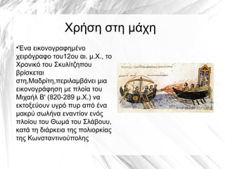 Χρήση στη μάχη
●
Ένα εικονογραφημένο
χειρόγραφο του12ου αι. μ.Χ., το
Χρονικό του Σκυλίτζηπου
βρίσκεται
στη,Μαδρίτη,περιλαμβάνει μια
εικονογράφηση με πλοία του
Μιχαήλ Β' (820-289 μ.Χ.) να
εκτοξεύουν υγρό πυρ από ένα
μακρύ σωλήνα εναντίον ενός
πλοίου του Θωμά του Σλάβουυ,
κατά τη διάρκεια της πολιορκίας
της Κωνσταντινούπολης
 
