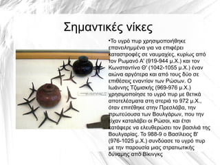 Σημαντικές νίκες
●
Το υγρό πυρ χρησιμοποιήθηκε
επανειλημμένα για να επιφέρει
καταστροφές σε ναυμαχίες, κυρίως από
τον Ρωμανό Α' (919-944 μ.Χ.) και τον
Κωνσταντίνο Θ' (1042-1055 μ.Χ.) έναν
αιώνα αργότερα και από τους δύο σε
επιθέσεις εναντίον των Ρώσων. Ο
Ιωάννης Τζιμισκής (969-976 μ.Χ.)
χρησιμοποίησε το υγρό πυρ με θετικά
αποτελέσματα στη στεριά το 972 μ.Χ.,
όταν επιτέθηκε στην Πρεσλάβα, την
πρωτεύουσα των Βουλγάρων, που την
είχαν καταλάβει οι Ρώσοι, και έτσι
κατάφερε να ελευθερώσει τον βασιλιά της
Βουλγαρίας. Το 988-9 ο Βασίλειος Β'
(976-1025 μ.Χ.) συνδύασε το υγρό πυρ
με την παρουσία μιας στρατιωτικής
δύναμης από Βίκινγκς
 
