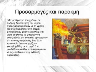 Προσαρμογές και παρακμή
●
Με το πέρασμα του χρόνου οι
πλήρεις δυνατότητες του υγρού
πυρός αξιοποιήθηκαν με τη χρήση
του σε επιχειρήσεις στη στεριά.
Επινοήθηκαν φορητές αντλίες έτσι
ώστε οι φλόγες να μπορούν να
εκτοξευθούν είτε εναντίον οχυρώσεων
είτε από τις οχυρώσεις. Μια άλλη
καινοτομία ήταν να γεμίζουν
χειροβομβίδες με το υγρό ή να
μουλιάζουν μπάλες από ύφασμα και
να τις εκτοξεύουν στις εχθρικές
παρατάξεις.
 