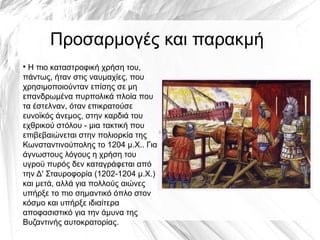 Προσαρμογές και παρακμή
●
Η πιο καταστροφική χρήση του,
πάντως, ήταν στις ναυμαχίες, που
χρησιμοποιούνταν επίσης σε μη
επανδρωμένα πυρπολικά πλοία που
τα έστελναν, όταν επικρατούσε
ευνοϊκός άνεμος, στην καρδιά του
εχθρικού στόλου - μια τακτική που
επιβεβαιώνεται στην πολιορκία της
Κωνσταντινούπολης το 1204 μ.Χ.. Για
άγνωστους λόγους η χρήση του
υγρού πυρός δεν καταγράφεται από
την Δ' Σταυροφορία (1202-1204 μ.Χ.)
και μετά, αλλά για πολλούς αιώνες
υπήρξε το πιο σημαντικό όπλο στον
κόσμο και υπήρξε ιδιαίτερα
αποφασιστικό για την άμυνα της
Βυζαντινής αυτοκρατορίας.
 