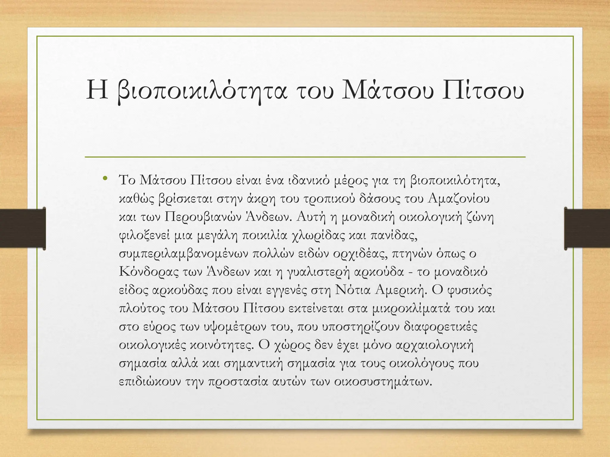 Η βιοποικιλότητα του Μάτσου Πίτσου
• Το Μάτσου Πίτσου είναι ένα ιδανικό μέρος για τη βιοποικιλότητα,
καθώς βρίσκεται στην άκρη του τροπικού δάσους του Αμαζονίου
και των Περουβιανών Άνδεων. Αυτή η μοναδική οικολογική ζώνη
φιλοξενεί μια μεγάλη ποικιλία χλωρίδας και πανίδας,
συμπεριλαμβανομένων πολλών ειδών ορχιδέας, πτηνών όπως ο
Κόνδορας των Άνδεων και η γυαλιστερή αρκούδα - το μοναδικό
είδος αρκούδας που είναι εγγενές στη Νότια Αμερική. Ο φυσικός
πλούτος του Μάτσου Πίτσου εκτείνεται στα μικροκλίματά του και
στο εύρος των υψομέτρων του, που υποστηρίζουν διαφορετικές
οικολογικές κοινότητες. Ο χώρος δεν έχει μόνο αρχαιολογική
σημασία αλλά και σημαντική σημασία για τους οικολόγους που
επιδιώκουν την προστασία αυτών των οικοσυστημάτων.
 