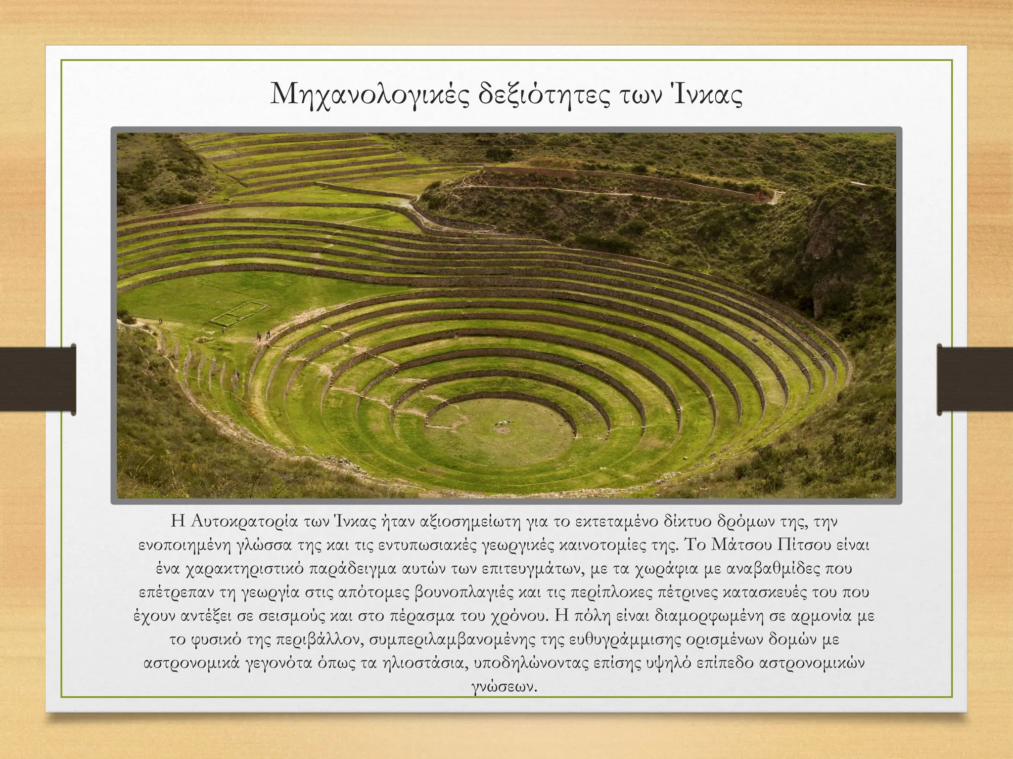 Μηχανολογικές δεξιότητες των Ίνκας
Η Αυτοκρατορία των Ίνκας ήταν αξιοσημείωτη για το εκτεταμένο δίκτυο δρόμων της, την
ενοποιημένη γλώσσα της και τις εντυπωσιακές γεωργικές καινοτομίες της. Το Μάτσου Πίτσου είναι
ένα χαρακτηριστικό παράδειγμα αυτών των επιτευγμάτων, με τα χωράφια με αναβαθμίδες που
επέτρεπαν τη γεωργία στις απότομες βουνοπλαγιές και τις περίπλοκες πέτρινες κατασκευές του που
έχουν αντέξει σε σεισμούς και στο πέρασμα του χρόνου. Η πόλη είναι διαμορφωμένη σε αρμονία με
το φυσικό της περιβάλλον, συμπεριλαμβανομένης της ευθυγράμμισης ορισμένων δομών με
αστρονομικά γεγονότα όπως τα ηλιοστάσια, υποδηλώνοντας επίσης υψηλό επίπεδο αστρονομικών
γνώσεων.
 