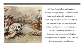 Ο Αλέξιος Ε' αντέταξε ισχυρή άμυνα, με
σύμμαχο τον άσχημο καιρό. Οι επιτιθέμενοι το
θεώρησαν θεϊκό σημάδι και θέλησαν να
λύσουν την πολιορκία. Οι καθολικοί κληρικοί
που τους συνόδευαν κατόρθωσαν να τους
πείσουν να παραμείνουν και να καταλάβουν
την Πόλη, με τα επιχειρήματα ότι οι
Βυζαντινοί είναι προδότες και δολοφόνοι
επειδή σκότωσαν τον σεβαστό Αλέξιο Δ' και ότι
είναι χειρότεροι από τους Εβραίους.
 