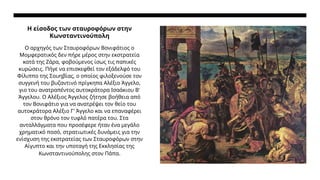 Η είσοδος των σταυροφόρων στην
Κωνσταντινούπολη
Ο αρχηγός των Σταυροφόρων Βονιφάτιος ο
Μομφερατικός δεν πήρε μέρος στην εκστρατεία
κατά της Ζάρα, φοβούμενος ίσως τις παπικές
κυρώσεις. Πήγε να επισκεφθεί τον εξάδελφό του
Φίλιππο της Σουηβίας, ο οποίος φιλοξενούσε τον
συγγενή του βυζαντινό πρίγκηπα Αλέξιο Άγγελο,
γιο του ανατραπέντος αυτοκράτορα Ισαάκιου Β'
Άγγελου. Ο Αλέξιος Άγγελος ζήτησε βοήθεια από
τον Βονιφάτιο για να ανατρέψει τον θείο του
αυτοκράτορα Αλέξιο Γ' Άγγελο και να επαναφέρει
στον θρόνο τον τυφλό πατέρα του. Στα
ανταλλάγματα που προσέφερε ήταν ένα μεγάλο
χρηματικό ποσό, στρατιωτικές δυνάμεις για την
ενίσχυση της εκστρατείας των Σταυροφόρων στην
Αίγυπτο και την υποταγή της Εκκλησίας της
Κωνσταντινούπολης στον Πάπα.
 