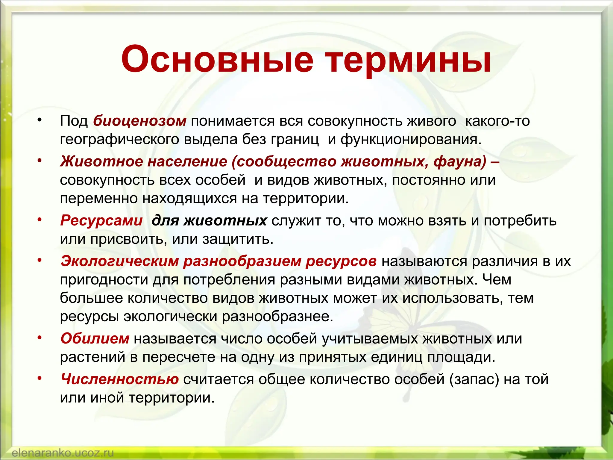 Основные термины
• Под биоценозом понимается вся совокупность живого какого-то
географического выдела без границ и функционирования.
• Животное население (сообщество животных, фауна) –
совокупность всех особей и видов животных, постоянно или
переменно находящихся на территории.
• Ресурсами для животных служит то, что можно взять и потребить
или присвоить, или защитить.
• Экологическим разнообразием ресурсов называются различия в их
пригодности для потребления разными видами животных. Чем
большее количество видов животных может их использовать, тем
ресурсы экологически разнообразнее.
• Обилием называется число особей учитываемых животных или
растений в пересчете на одну из принятых единиц площади.
• Численностью считается общее количество особей (запас) на той
или иной территории.
 