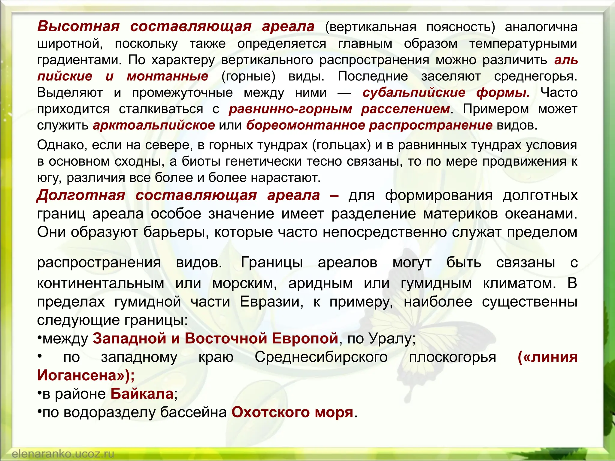 Высотная составляющая ареала (вертикальная поясность) аналогична
широтной, поскольку также определяется главным образом температурными
градиентами. По характеру вертикального распространения можно различить аль­
пийские и монтанные (горные) виды. Последние заселяют среднегорья.
Выделяют и промежуточные между ними — субальпий­
ские формы. Часто
приходится сталкиваться с равнинно-горным расселением. Примером может
служить арктоальпийское или бореомонтанное распространение видов.
Однако, если на севере, в горных тундрах (гольцах) и в равнинных тундрах условия
в основном сходны, а биоты генетически тесно связаны, то по мере продвижения к
югу, различия все более и более нарастают.
Долготная составляющая ареала – для формирования долготных
границ ареала особое значение имеет разделение материков океанами.
Они образуют барьеры, которые часто непосредственно служат пределом
распространения видов. Грани­
цы ареалов могут быть связаны с
континентальным или морским, аридным или гумидным климатом. В
пределах гумидной части Ев­
разии, к примеру, наиболее существенны
следующие границы:
•между Западной и Восточной Европой, по Уралу;
• по западному краю Среднесибирского плоскогорья («линия
Иогансена»);
•в райо­
не Байкала;
•по водоразделу бассейна Охотского моря.
 