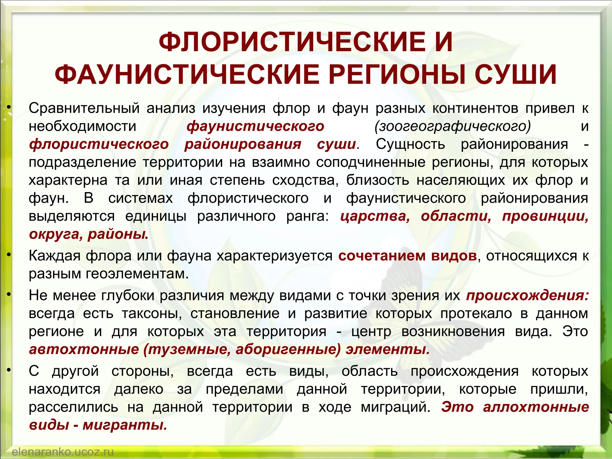 ФЛОРИСТИЧЕСКИЕ И
ФАУНИСТИЧЕСКИЕ РЕГИОНЫ СУШИ
• Сравнительный анализ изучения флор и фаун разных континентов привел к
необходимости фаунистического (зоогеографического) и
флористического районирования суши. Сущность районирования -
подразделение территории на взаимно соподчиненные регионы, для которых
характерна та или иная степень сходства, близость населяющих их флор и
фаун. В системах флористического и фаунистического районирования
выделяются единицы различного ранга: царства, области, провинции,
округа, районы.
• Каждая флора или фауна характеризуется сочетанием видов, относящихся к
разным геоэлементам.
• Не менее глубоки различия между видами с точки зрения их происхождения:
всегда есть таксоны, становление и развитие которых протекало в данном
регионе и для которых эта территория - центр возникновения вида. Это
автохтонные (туземные, аборигенные) элементы.
• С другой стороны, всегда есть виды, область происхождения которых
находится далеко за пределами данной территории, которые пришли,
расселились на данной территории в ходе миграций. Это аллохтонные
виды - мигранты.
 