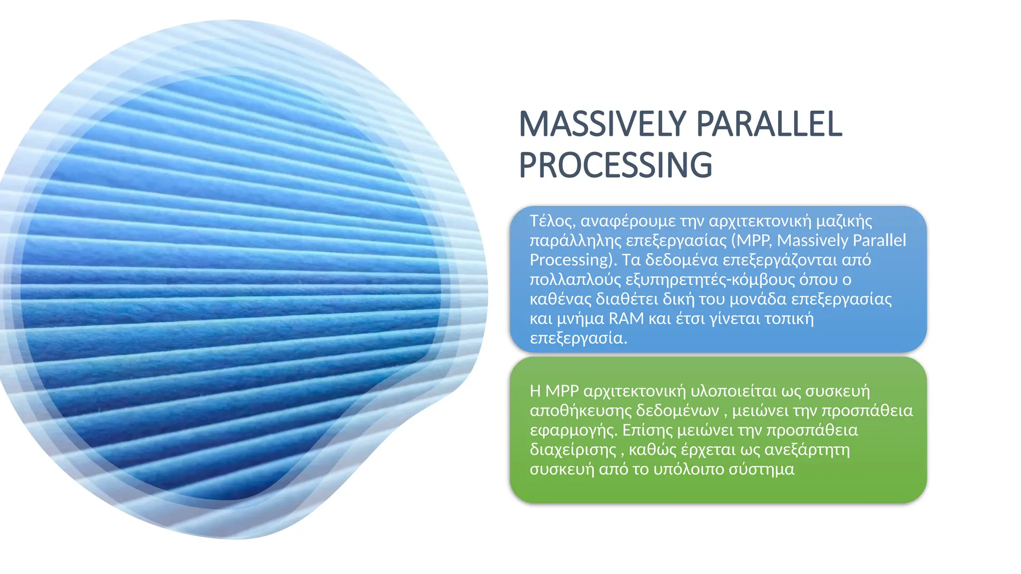 MASSIVELY PARALLEL
PROCESSING
Τέλος, αναφέρουμε την αρχιτεκτονική μαζικής
παράλληλης επεξεργασίας (MPP, Massively Parallel
Processing). Tα δεδομένα επεξεργάζονται από
πολλαπλούς εξυπηρετητές-κόμβους όπου ο
καθένας διαθέτει δική του μονάδα επεξεργασίας
και μνήμα RAM και έτσι γίνεται τοπική
επεξεργασία.
Η MPP αρχιτεκτονική υλοποιείται ως συσκευή
αποθήκευσης δεδομένων , μειώνει την προσπάθεια
εφαρμογής. Επίσης μειώνει την προσπάθεια
διαχείρισης , καθώς έρχεται ως ανεξάρτητη
συσκευή από το υπόλοιπο σύστημα
 