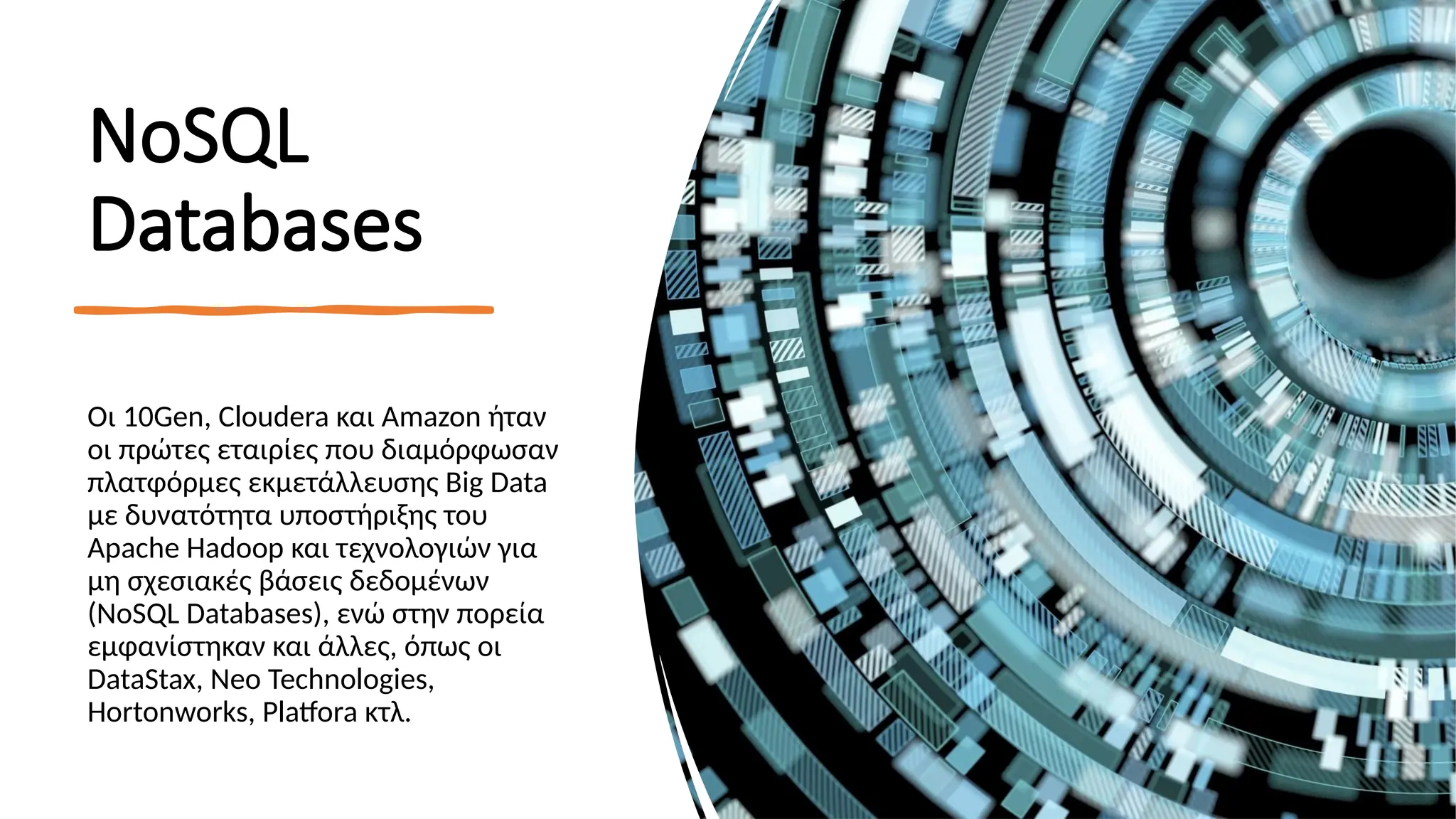 ΝοSQL
Databases
Οι 10Gen, Cloudera και Amazon ήταν
οι πρώτες εταιρίες που διαμόρφωσαν
πλατφόρμες εκμετάλλευσης Big Data
με δυνατότητα υποστήριξης του
Apache Hadoop και τεχνολογιών για
μη σχεσιακές βάσεις δεδομένων
(NoSQL Databases), ενώ στην πορεία
εμφανίστηκαν και άλλες, όπως οι
DataStax, Neo Technologies,
Hortonworks, Platfora κτλ.
 