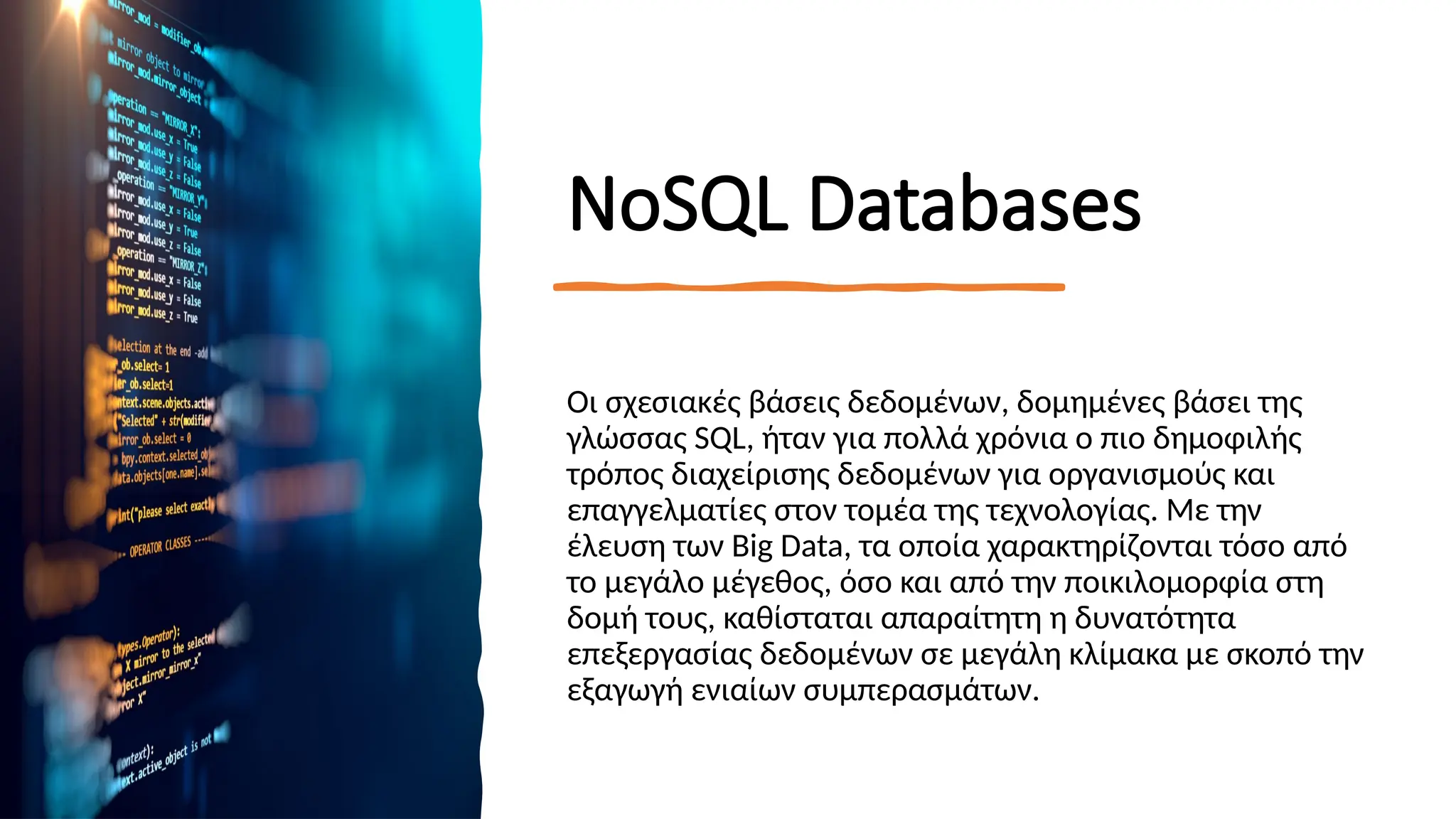 ΝοSQL Databases
Οι σχεσιακές βάσεις δεδομένων, δομημένες βάσει της
γλώσσας SQL, ήταν για πολλά χρόνια ο πιο δημοφιλής
τρόπος διαχείρισης δεδομένων για οργανισμούς και
επαγγελματίες στον τομέα της τεχνολογίας. Με την
έλευση των Big Data, τα οποία χαρακτηρίζονται τόσο από
το μεγάλο μέγεθος, όσο και από την ποικιλομορφία στη
δομή τους, καθίσταται απαραίτητη η δυνατότητα
επεξεργασίας δεδομένων σε μεγάλη κλίμακα με σκοπό την
εξαγωγή ενιαίων συμπερασμάτων.
 