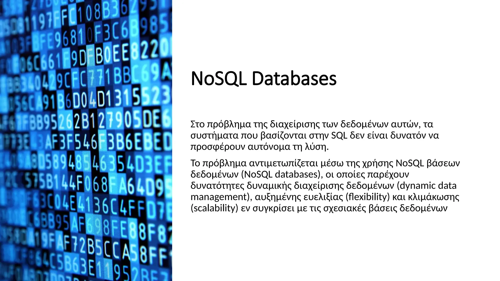 ΝοSQL Databases
Στο πρόβλημα της διαχείρισης των δεδομένων αυτών, τα
συστήματα που βασίζονται στην SQL δεν είναι δυνατόν να
προσφέρουν αυτόνομα τη λύση.
Το πρόβλημα αντιμετωπίζεται μέσω της χρήσης NoSQL βάσεων
δεδομένων (NoSQL databases), οι οποίες παρέχουν
δυνατότητες δυναμικής διαχείρισης δεδομένων (dynamic data
management), αυξημένης ευελιξίας (flexibility) και κλιμάκωσης
(scalability) εν συγκρίσει με τις σχεσιακές βάσεις δεδομένων
 