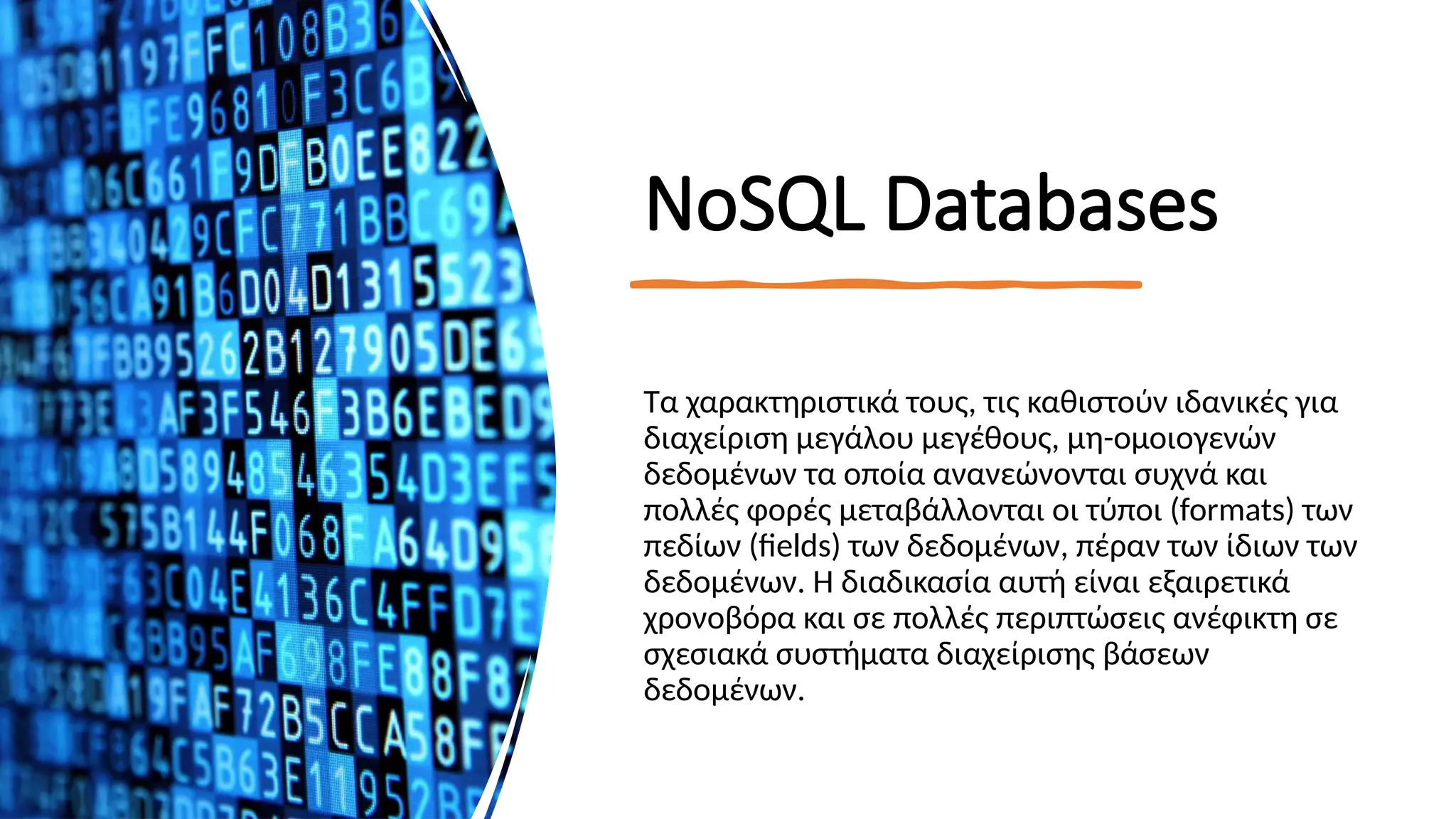 ΝοSQL Databases
Τα χαρακτηριστικά τους, τις καθιστούν ιδανικές για
διαχείριση μεγάλου μεγέθους, μη-ομοιογενών
δεδομένων τα οποία ανανεώνονται συχνά και
πολλές φορές μεταβάλλονται οι τύποι (formats) των
πεδίων (fields) των δεδομένων, πέραν των ίδιων των
δεδομένων. Η διαδικασία αυτή είναι εξαιρετικά
χρονοβόρα και σε πολλές περιπτώσεις ανέφικτη σε
σχεσιακά συστήματα διαχείρισης βάσεων
δεδομένων.
 