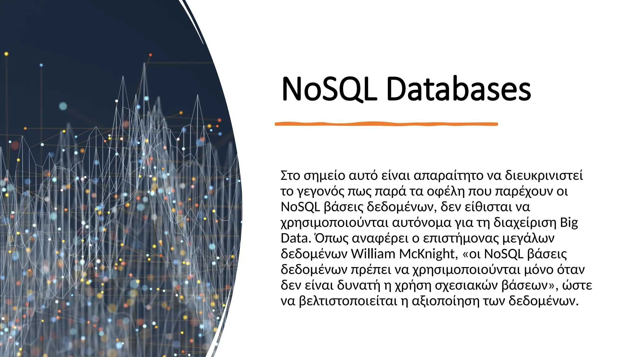 ΝοSQL Databases
Στο σημείο αυτό είναι απαραίτητο να διευκρινιστεί
το γεγονός πως παρά τα οφέλη που παρέχουν οι
NoSQL βάσεις δεδομένων, δεν είθισται να
χρησιμοποιούνται αυτόνομα για τη διαχείριση Big
Data. Όπως αναφέρει ο επιστήμονας μεγάλων
δεδομένων William McKnight, «οι NoSQL βάσεις
δεδομένων πρέπει να χρησιμοποιούνται μόνο όταν
δεν είναι δυνατή η χρήση σχεσιακών βάσεων», ώστε
να βελτιστοποιείται η αξιοποίηση των δεδομένων.
 