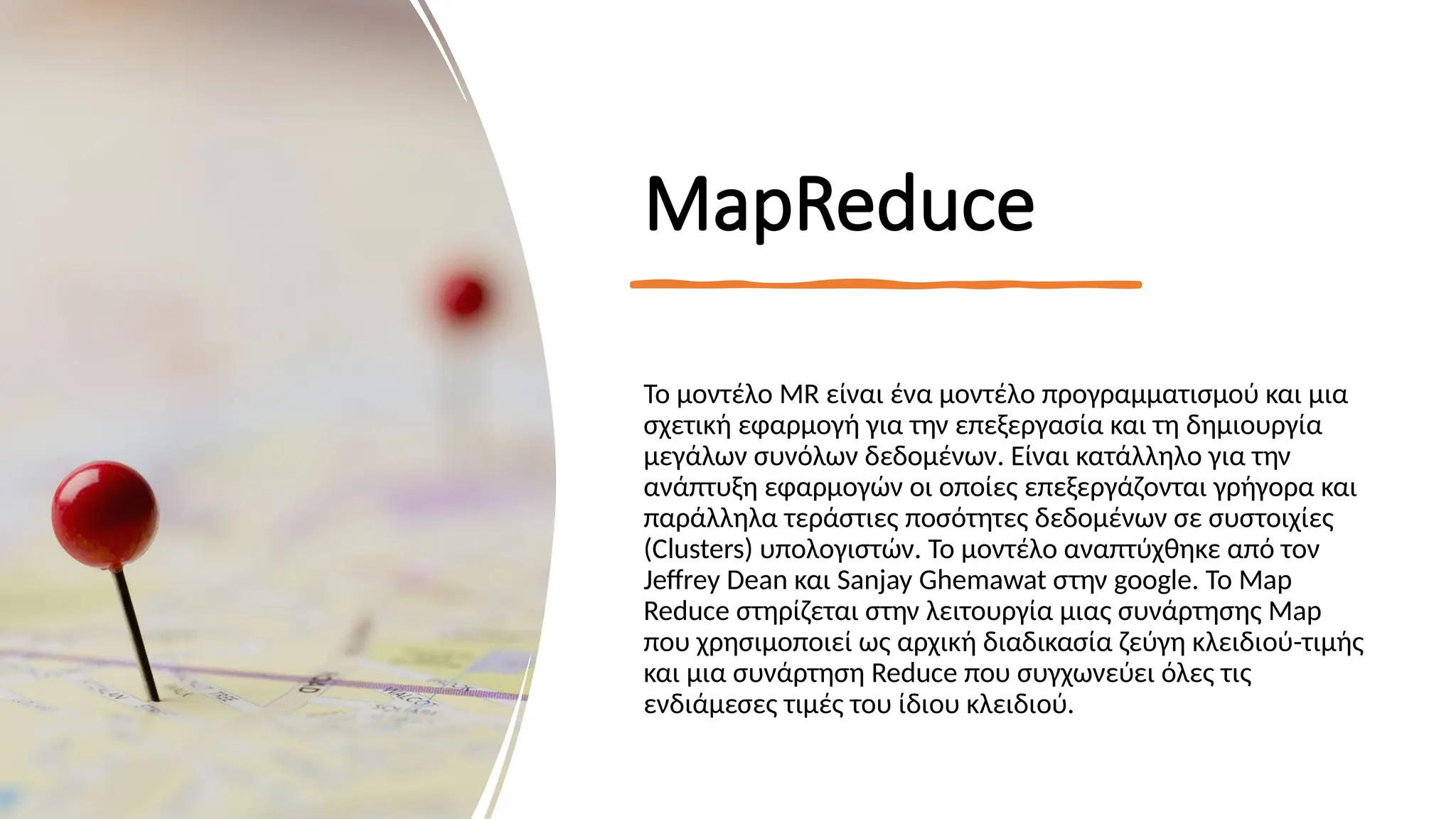 MapReduce
Το μοντέλο MR είναι ένα μοντέλο προγραμματισμού και μια
σχετική εφαρμογή για την επεξεργασία και τη δημιουργία
μεγάλων συνόλων δεδομένων. Είναι κατάλληλο για την
ανάπτυξη εφαρμογών οι οποίες επεξεργάζονται γρήγορα και
παράλληλα τεράστιες ποσότητες δεδομένων σε συστοιχίες
(Clusters) υπολογιστών. Το μοντέλο αναπτύχθηκε από τον
Jeffrey Dean και Sanjay Ghemawat στην google. Το Map
Reduce στηρίζεται στην λειτουργία μιας συνάρτησης Map
που χρησιμοποιεί ως αρχική διαδικασία ζεύγη κλειδιού-τιμής
και μια συνάρτηση Reduce που συγχωνεύει όλες τις
ενδιάμεσες τιμές του ίδιου κλειδιού.
 