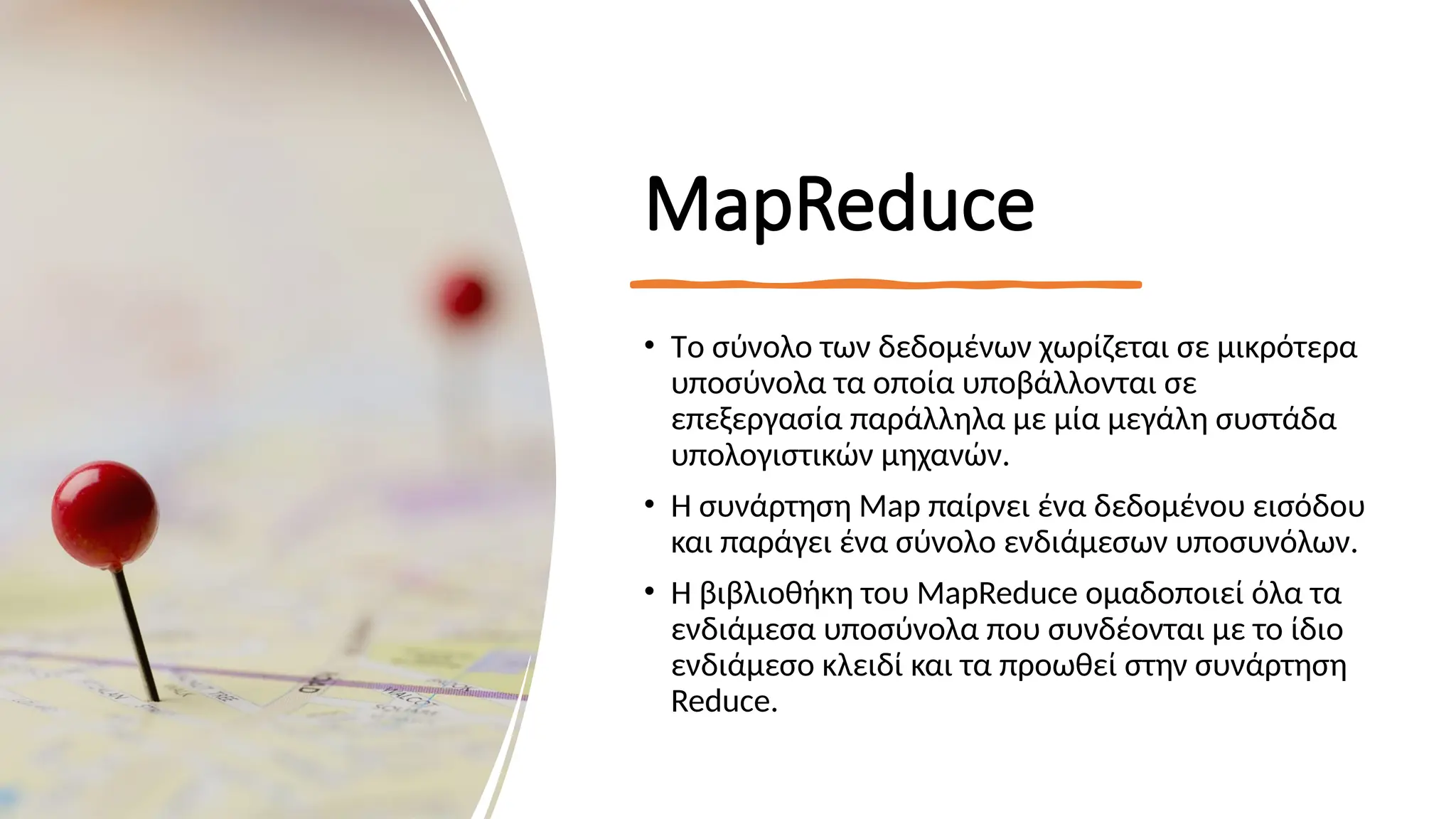 MapReduce
• Tο σύνολο των δεδομένων χωρίζεται σε μικρότερα
υποσύνολα τα οποία υποβάλλονται σε
επεξεργασία παράλληλα με μία μεγάλη συστάδα
υπολογιστικών μηχανών.
• Η συνάρτηση Map παίρνει ένα δεδομένου εισόδου
και παράγει ένα σύνολο ενδιάμεσων υποσυνόλων.
• Η βιβλιοθήκη του MapReduce ομαδοποιεί όλα τα
ενδιάμεσα υποσύνολα που συνδέονται με το ίδιο
ενδιάμεσο κλειδί και τα προωθεί στην συνάρτηση
Reduce.
 