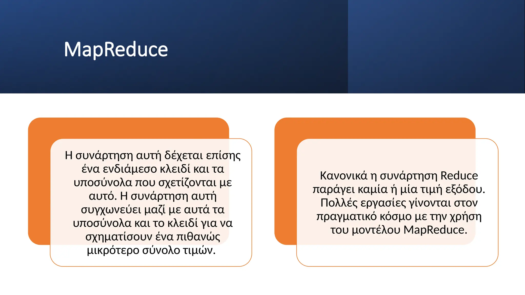 MapReduce
Η συνάρτηση αυτή δέχεται επίσης
ένα ενδιάμεσο κλειδί και τα
υποσύνολα που σχετίζονται με
αυτό. Η συνάρτηση αυτή
συγχωνεύει μαζί με αυτά τα
υποσύνολα και το κλειδί για να
σχηματίσουν ένα πιθανώς
μικρότερο σύνολο τιμών.
Κανονικά η συνάρτηση Reduce
παράγει καμία ή μία τιμή εξόδου.
Πολλές εργασίες γίνονται στον
πραγματικό κόσμο με την χρήση
του μοντέλου MapReduce.
 