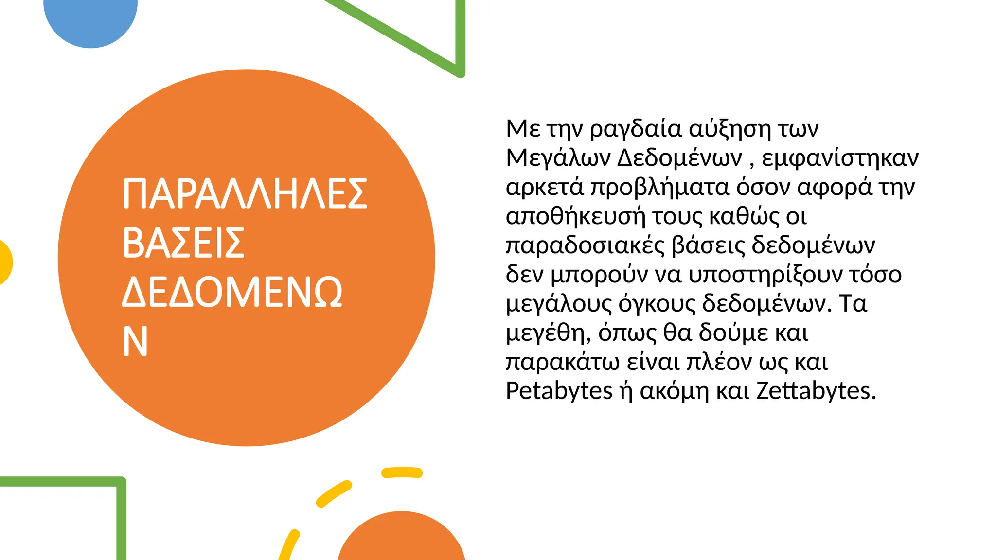 ΠΑΡΑΛΛΗΛΕΣ
ΒΑΣΕΙΣ
ΔΕΔΟΜΕΝΩ
Ν
Με την ραγδαία αύξηση των
Μεγάλων Δεδομένων , εμφανίστηκαν
αρκετά προβλήματα όσον αφορά την
αποθήκευσή τους καθώς οι
παραδοσιακές βάσεις δεδομένων
δεν μπορούν να υποστηρίξουν τόσο
μεγάλους όγκους δεδομένων. Τα
μεγέθη, όπως θα δούμε και
παρακάτω είναι πλέον ως και
Petabytes ή ακόμη και Zettabytes.
 