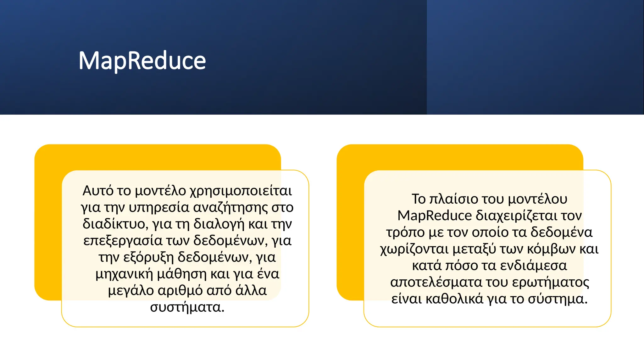 MapReduce
Αυτό το μοντέλο χρησιμοποιείται
για την υπηρεσία αναζήτησης στο
διαδίκτυο, για τη διαλογή και την
επεξεργασία των δεδομένων, για
την εξόρυξη δεδομένων, για
μηχανική μάθηση και για ένα
μεγάλο αριθμό από άλλα
συστήματα.
Το πλαίσιο του μοντέλου
MapReduce διαχειρίζεται τον
τρόπο με τον οποίο τα δεδομένα
χωρίζονται μεταξύ των κόμβων και
κατά πόσο τα ενδιάμεσα
αποτελέσματα του ερωτήματος
είναι καθολικά για το σύστημα.
 