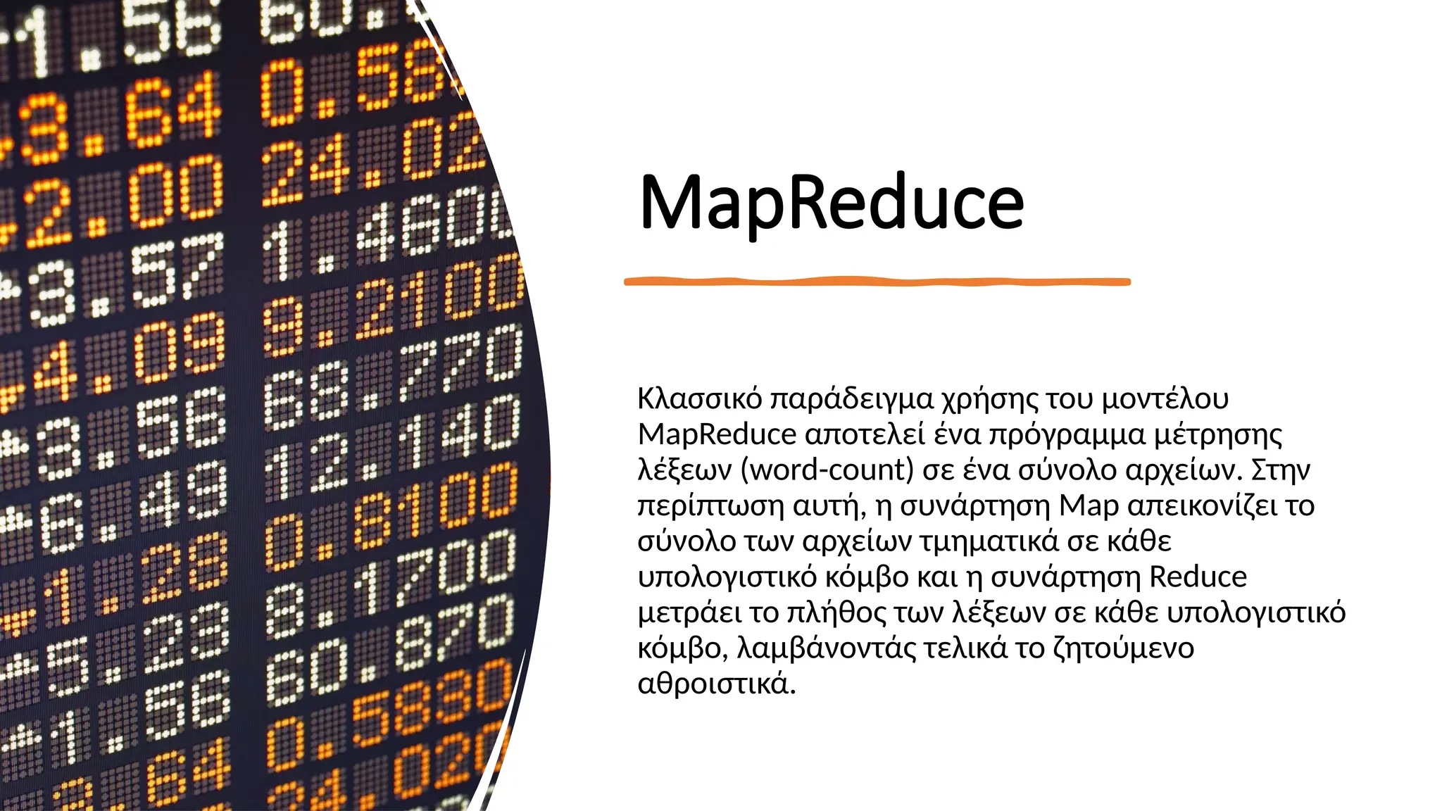 MapReduce
Κλασσικό παράδειγμα χρήσης του μοντέλου
MapReduce αποτελεί ένα πρόγραμμα μέτρησης
λέξεων (word-count) σε ένα σύνολο αρχείων. Στην
περίπτωση αυτή, η συνάρτηση Map απεικονίζει το
σύνολο των αρχείων τμηματικά σε κάθε
υπολογιστικό κόμβο και η συνάρτηση Reduce
μετράει το πλήθος των λέξεων σε κάθε υπολογιστικό
κόμβο, λαμβάνοντάς τελικά το ζητούμενο
αθροιστικά.
 