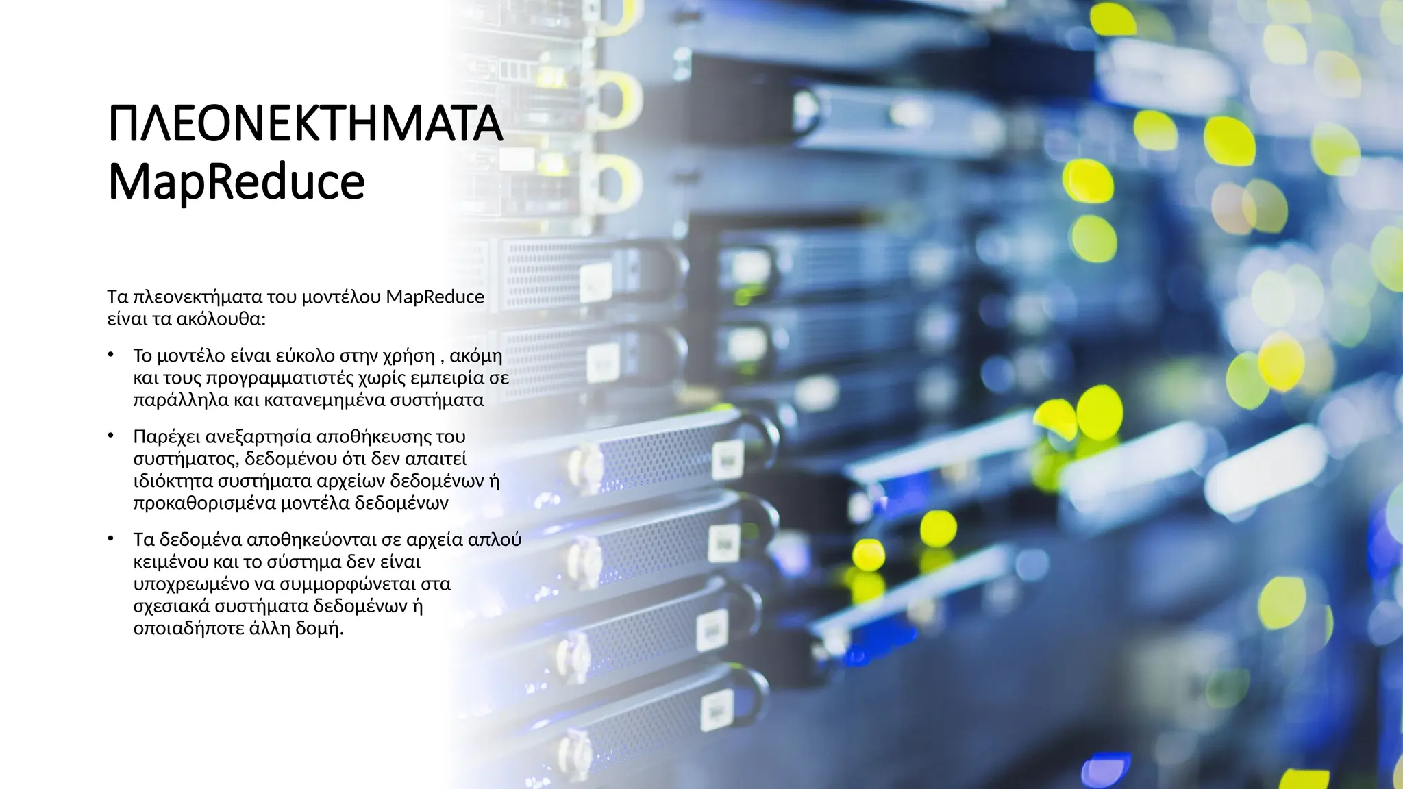 ΠΛΕΟΝΕΚΤΗΜΑΤΑ
MapReduce
Τα πλεονεκτήματα του μοντέλου MapReduce
είναι τα ακόλουθα:
• Το μοντέλο είναι εύκολο στην χρήση , ακόμη
και τους προγραμματιστές χωρίς εμπειρία σε
παράλληλα και κατανεμημένα συστήματα
• Παρέχει ανεξαρτησία αποθήκευσης του
συστήματος, δεδομένου ότι δεν απαιτεί
ιδιόκτητα συστήματα αρχείων δεδομένων ή
προκαθορισμένα μοντέλα δεδομένων
• Τα δεδομένα αποθηκεύονται σε αρχεία απλού
κειμένου και το σύστημα δεν είναι
υποχρεωμένο να συμμορφώνεται στα
σχεσιακά συστήματα δεδομένων ή
οποιαδήποτε άλλη δομή.
 