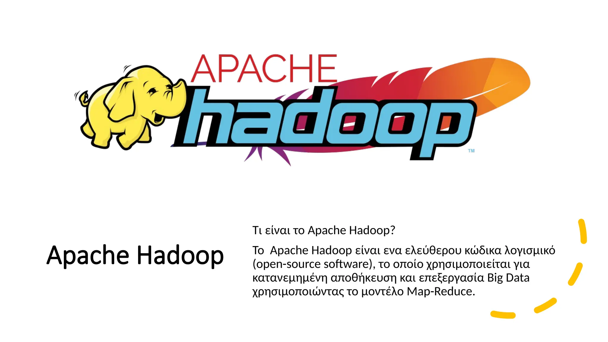 Apache Hadoop
Τι είναι το Apache Hadoop?
To Apache Hadoop είναι ενα ελεύθερου κώδικα λογισμικό
(open-source software), το οποίο χρησιμοποιείται για
κατανεμημένη αποθήκευση και επεξεργασία Big Data
χρησιμοποιώντας το μοντέλο Map-Reduce.
 
